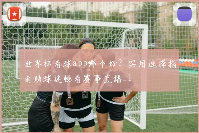 世界杯看球app哪个好?实用选择指南助球迷畅看赛事直播_1