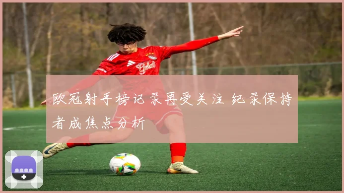 欧冠射手榜记录再受关注 纪录保持者成焦点分析