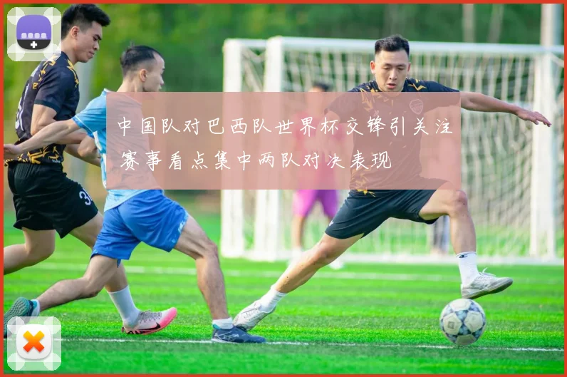 中国队对巴西队世界杯交锋引关注 赛事看点集中两队对决表现