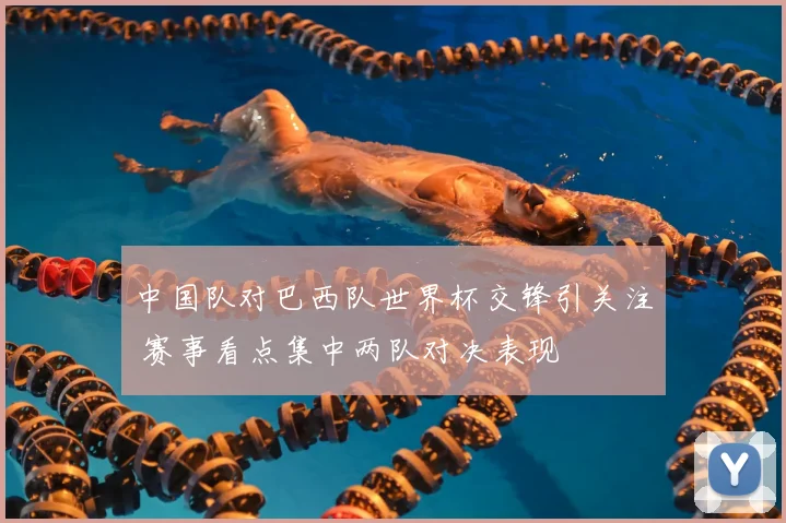 中国队对巴西队世界杯交锋引关注 赛事看点集中两队对决表现