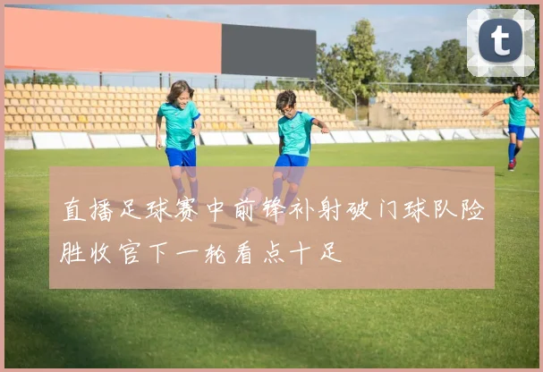 直播足球赛中前锋补射破门球队险胜收官下一轮看点十足