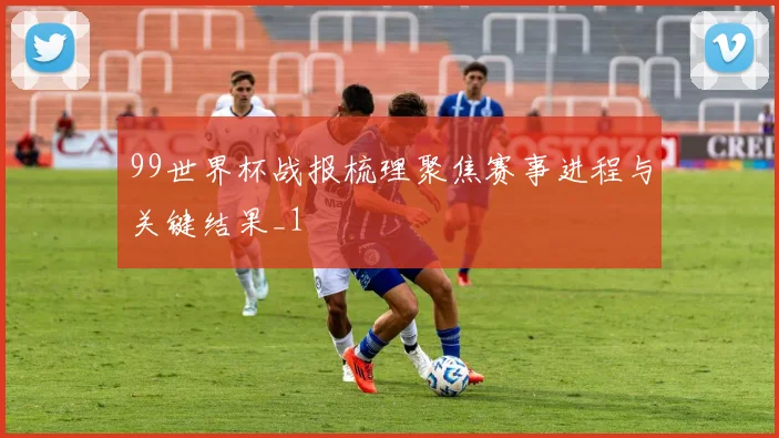 99世界杯战报梳理聚焦赛事进程与关键结果_1