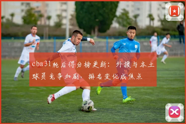 cba31轮后得分榜更新：外援与本土球员竞争加剧，排名变化成焦点