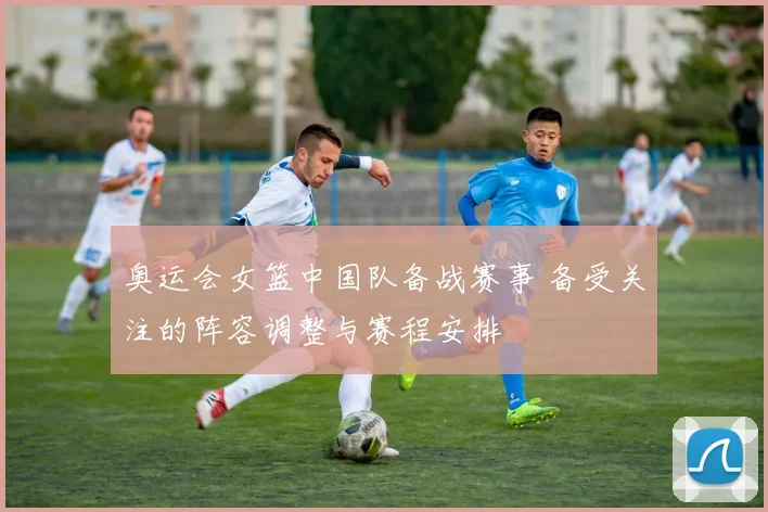 奥运会女篮中国队备战赛事 备受关注的阵容调整与赛程安排