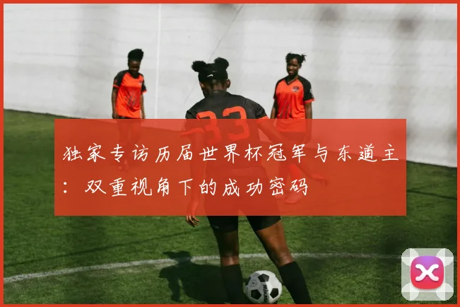 独家专访历届世界杯冠军与东道主：双重视角下的成功密码